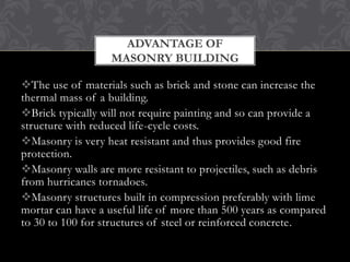 ADVANTAGE OF
MASONRY BUILDING
The use of materials such as brick and stone can increase the
thermal mass of a building.
Brick typically will not require painting and so can provide a
structure with reduced life-cycle costs.
Masonry is very heat resistant and thus provides good fire
protection.
Masonry walls are more resistant to projectiles, such as debris
from hurricanes tornadoes.
Masonry structures built in compression preferably with lime
mortar can have a useful life of more than 500 years as compared
to 30 to 100 for structures of steel or reinforced concrete.

 