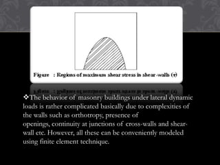 The behavior of masonry buildings under lateral dynamic
loads is rather complicated basically due to complexities of
the walls such as orthotropy, presence of
openings, continuity at junctions of cross-walls and shearwall etc. However, all these can be conveniently modeled
using finite element technique.

 
