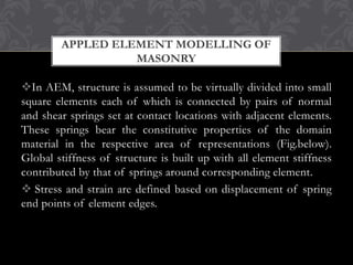 APPLED ELEMENT MODELLING OF
MASONRY

In AEM, structure is assumed to be virtually divided into small
square elements each of which is connected by pairs of normal
and shear springs set at contact locations with adjacent elements.
These springs bear the constitutive properties of the domain
material in the respective area of representations (Fig.below).
Global stiffness of structure is built up with all element stiffness
contributed by that of springs around corresponding element.
 Stress and strain are defined based on displacement of spring
end points of element edges.

 