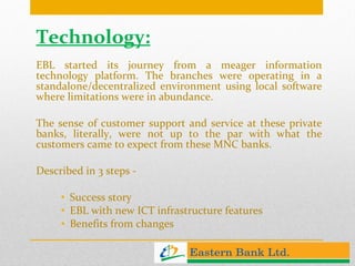 Technology: EBL started its journey from a meager information technology platform. The branches were operating in a standalone/decentralized environment using local software where limitations were in abundance.  The sense of customer support and service at these private banks, literally, were not up to the par with what the customers came to expect from these MNC banks. Described in 3 steps -   Success story EBL with new ICT infrastructure features Benefits from changes 