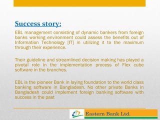 Success story: EBL management consisting of dynamic bankers from foreign banks working environment could assess the benefits out of Information Technology [IT] in utilizing it to the maximum through their experience.  Their guideline and streamlined decision making has played a pivotal role in the implementation process of Flex cube software in the branches.  EBL is the pioneer Bank in laying foundation to the world class banking software in Bangladesh. No other private Banks in Bangladesh could implement foreign banking software with success in the past 