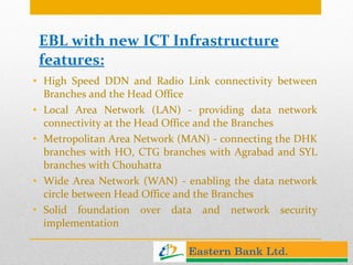 EBL with new ICT Infrastructure features: High Speed DDN and Radio Link connectivity between Branches and the Head Office  Local Area Network (LAN) - providing data network connectivity at the Head Office and the Branches Metropolitan Area Network (MAN) - connecting the DHK branches with HO, CTG branches with Agrabad and SYL branches with Chouhatta Wide Area Network (WAN) - enabling the data network circle between Head Office and the Branches Solid foundation over data and network security implementation 