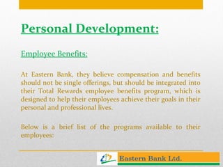 Personal Development: Employee Benefits: At Eastern Bank, they believe compensation and benefits should not be single offerings, but should be integrated into their Total Rewards employee benefits program, which is designed to help their employees achieve their goals in their personal and professional lives.  Below is a brief list of the programs available to their employees:  