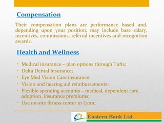 Compensation Their compensation plans are performance based and, depending upon your position, may include base salary, incentives, commissions, referral incentives and recognition awards. Health and Wellness Medical insurance – plan options through Tufts; Delta Dental insurance; Eye Med Vision Care insurance; Vision and hearing aid reimbursements; Flexible spending accounts – medical, dependent care, adoption, insurance premiums; Use on-site fitness center in Lynn;  