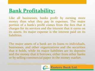 Bank Profitability: Like all businesses, banks profit by earning more money than what they pay in expenses. The major portion of a bank's profit comes from the fees that it charges for its services and the interest that it earns on its assets. Its major expense is the interest paid on its liabilities. The major assets of a bank are its loans to individuals, businesses, and other organizations and the securities that it holds, while its major liabilities are its deposits and the money that it borrows, either from other banks or by selling commercial paper in the money market. 