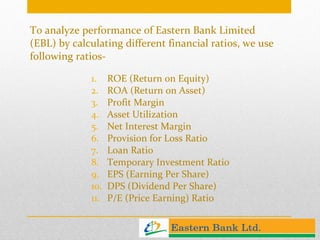 To analyze performance of Eastern Bank Limited (EBL) by calculating different financial ratios, we use following ratios- ROE (Return on Equity) ROA (Return on Asset) Profit Margin Asset Utilization Net Interest Margin Provision for Loss Ratio Loan Ratio Temporary Investment Ratio EPS (Earning Per Share) DPS (Dividend Per Share) P/E (Price Earning) Ratio 