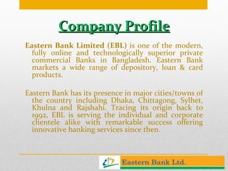 Company Profile Eastern Bank Limited (EBL)  is one of the modern, fully online and technologically superior private commercial Banks in Bangladesh. Eastern Bank markets a wide range of depository, loan & card products. Eastern Bank has its presence in major cities/towns of the country including Dhaka, Chittagong, Sylhet, Khulna and Rajshahi. Tracing its origin back to 1992, EBL is serving the individual and corporate clientele alike with remarkable success offering innovative banking services since then.  