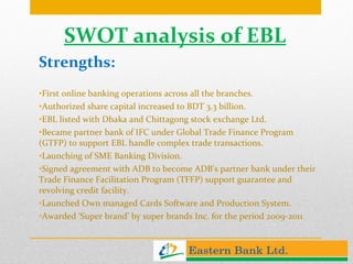 SWOT analysis of EBL Strengths: First online banking operations across all the branches. Authorized share capital increased to BDT 3.3 billion. EBL listed with Dhaka and Chittagong stock exchange Ltd. Became partner bank of IFC under Global Trade Finance Program (GTFP) to support EBL handle complex trade transactions. Launching of SME Banking Division. Signed agreement with ADB to become ADB’s partner bank under their Trade Finance Facilitation Program (TFFP) support guarantee and revolving credit facility. Launched Own managed Cards Software and Production System. Awarded ‘Super brand’ by super brands Inc. for the period 2009-2011 