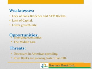 Opportunities: Lack of Bank Branches and ATM Booths. Lack of Capital. Lower growth rate. Weaknesses: Emerging economies. The Middle East. Threats: Downturn in American spending. Rival Banks are growing faster than EBL. 
