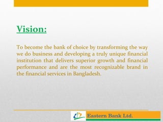 Vision: To become the bank of choice by transforming the way we do business and developing a truly unique financial institution that delivers superior growth and financial performance and are the most recognizable brand in the financial services in Bangladesh.  