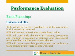 Performance Evaluation Bank Planning: Objectives of EBL: EBL will deliver service excellence to all his customers, both internal and external. EBL will ensure to maximize shareholders’ value. EBL will constantly challenge his systems, procedures and training to maintain a cohesive and professional team in order to achieve service excellence. EBL will create an enabling environment and embrace a team based culture where people will excel. 