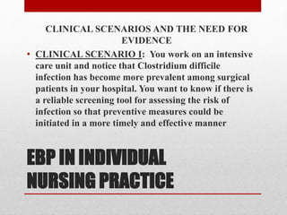 EBP IN INDIVIDUAL
NURSING PRACTICE
CLINICAL SCENARIOS AND THE NEED FOR
EVIDENCE
• CLINICAL SCENARIO I: You work on an intensive
care unit and notice that Clostridium difficile
infection has become more prevalent among surgical
patients in your hospital. You want to know if there is
a reliable screening tool for assessing the risk of
infection so that preventive measures could be
initiated in a more timely and effective manner
 