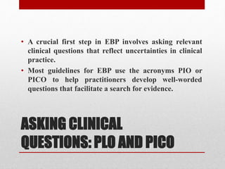 ASKING CLINICAL
QUESTIONS: PLO AND PICO
• A crucial first step in EBP involves asking relevant
clinical questions that reflect uncertainties in clinical
practice.
• Most guidelines for EBP use the acronyms PIO or
PICO to help practitioners develop well-worded
questions that facilitate a search for evidence.
 