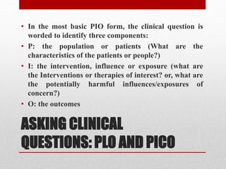 ASKING CLINICAL
QUESTIONS: PLO AND PICO
• In the most basic PIO form, the clinical question is
worded to identify three components:
• P: the population or patients (What are the
characteristics of the patients or people?)
• I: the intervention, influence or exposure (what are
the Interventions or therapies of interest? or, what are
the potentially harmful influences/exposures of
concern?)
• O: the outcomes
 