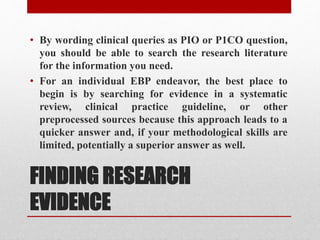 FINDING RESEARCH
EVIDENCE
• By wording clinical queries as PIO or P1CO question,
you should be able to search the research literature
for the information you need.
• For an individual EBP endeavor, the best place to
begin is by searching for evidence in a systematic
review, clinical practice guideline, or other
preprocessed sources because this approach leads to a
quicker answer and, if your methodological skills are
limited, potentially a superior answer as well.
 