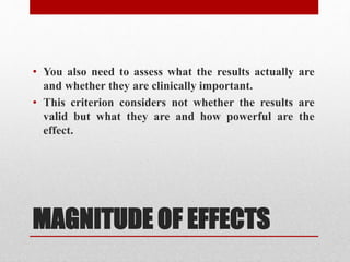 MAGNITUDE OF EFFECTS
• You also need to assess what the results actually are
and whether they are clinically important.
• This criterion considers not whether the results are
valid but what they are and how powerful are the
effect.
 