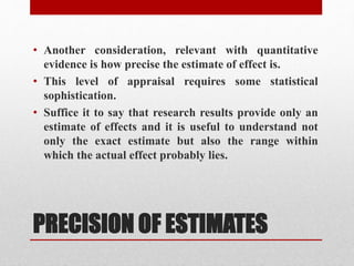 PRECISION OF ESTIMATES
• Another consideration, relevant with quantitative
evidence is how precise the estimate of effect is.
• This level of appraisal requires some statistical
sophistication.
• Suffice it to say that research results provide only an
estimate of effects and it is useful to understand not
only the exact estimate but also the range within
which the actual effect probably lies.
 
