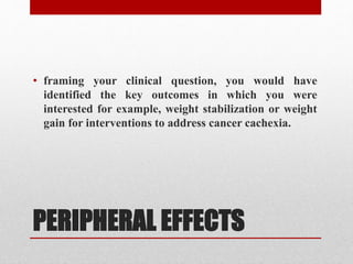 PERIPHERAL EFFECTS
• framing your clinical question, you would have
identified the key outcomes in which you were
interested for example, weight stabilization or weight
gain for interventions to address cancer cachexia.
 