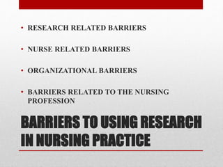 BARRIERS TO USING RESEARCH
IN NURSING PRACTICE
• RESEARCH RELATED BARRIERS
• NURSE RELATED BARRIERS
• ORGANIZATIONAL BARRIERS
• BARRIERS RELATED TO THE NURSING
PROFESSION
 