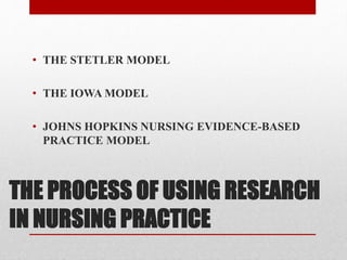 THE PROCESS OF USING RESEARCH
IN NURSING PRACTICE
• THE STETLER MODEL
• THE IOWA MODEL
• JOHNS HOPKINS NURSING EVIDENCE-BASED
PRACTICE MODEL
 