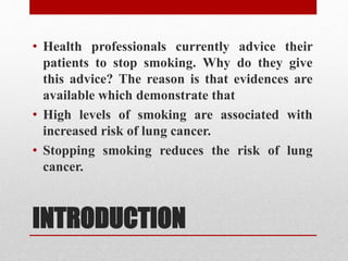 INTRODUCTION
• Health professionals currently advice their
patients to stop smoking. Why do they give
this advice? The reason is that evidences are
available which demonstrate that
• High levels of smoking are associated with
increased risk of lung cancer.
• Stopping smoking reduces the risk of lung
cancer.
 