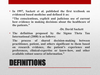 DEFINITIONS
• In 1997, Sackett et al. published the first textbook on
evidenced based medicine and defined it as:
“The conscientious, explicit and judicious use of current
best evidence in making decisions about the healthcare of
the patients.”
-Dr. David Sackett
• The definition proposed by the Sigma Theta Tau
International (2008) is as follows:
The process of shared decision-making between
practitioner, patient, and others significant to them based
on research evidence, the patient’s experience and
preferences, clinical-expertise or know-how, and other
available robust source of information.”
 