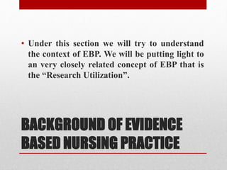 BACKGROUND OF EVIDENCE
BASED NURSING PRACTICE
• Under this section we will try to understand
the context of EBP. We will be putting light to
an very closely related concept of EBP that is
the “Research Utilization”.
 