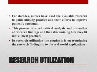 RESEARCH UTILIZATION
• For decades, nurses have used the available research
to guide nursing practice and their efforts to improve
patient’s outcomes.
• This process involved critical analysis and evaluation
of research findings and then determining how they fit
into clinical practice.
• In research utilization the emphasis is on translating
the research findings in to the real world applications.
 