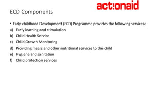 ECD Programme interventions
• Establish model community childcare Centers to advocate for
scale-up
• Supporting parents wi...