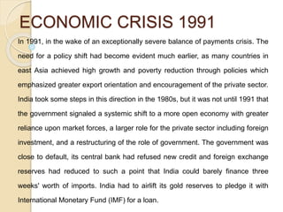 ECONOMIC CRISIS 1991
In 1991, in the wake of an exceptionally severe balance of payments crisis. The
need for a policy shift had become evident much earlier, as many countries in
east Asia achieved high growth and poverty reduction through policies which
emphasized greater export orientation and encouragement of the private sector.
India took some steps in this direction in the 1980s, but it was not until 1991 that
the government signaled a systemic shift to a more open economy with greater
reliance upon market forces, a larger role for the private sector including foreign
investment, and a restructuring of the role of government. The government was
close to default, its central bank had refused new credit and foreign exchange
reserves had reduced to such a point that India could barely finance three
weeks' worth of imports. India had to airlift its gold reserves to pledge it with
International Monetary Fund (IMF) for a loan.
 