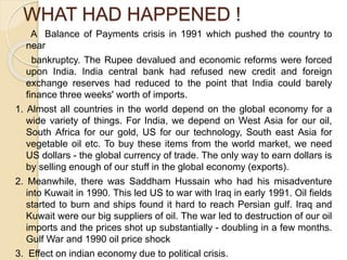 WHAT HAD HAPPENED !
A Balance of Payments crisis in 1991 which pushed the country to
near
bankruptcy. The Rupee devalued and economic reforms were forced
upon India. India central bank had refused new credit and foreign
exchange reserves had reduced to the point that India could barely
finance three weeks' worth of imports.
1. Almost all countries in the world depend on the global economy for a
wide variety of things. For India, we depend on West Asia for our oil,
South Africa for our gold, US for our technology, South east Asia for
vegetable oil etc. To buy these items from the world market, we need
US dollars - the global currency of trade. The only way to earn dollars is
by selling enough of our stuff in the global economy (exports).
2. Meanwhile, there was Saddham Hussain who had his misadventure
into Kuwait in 1990. This led US to war with Iraq in early 1991. Oil fields
started to burn and ships found it hard to reach Persian gulf. Iraq and
Kuwait were our big suppliers of oil. The war led to destruction of our oil
imports and the prices shot up substantially - doubling in a few months.
Gulf War and 1990 oil price shock
3. Effect on indian economy due to political crisis.
 