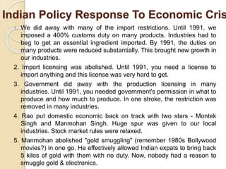 Indian Policy Response To Economic Cris
1. We did away with many of the import restrictions. Until 1991, we
imposed a 400% customs duty on many products. Industries had to
beg to get an essential ingredient imported. By 1991, the duties on
many products were reduced substantially. This brought new growth in
our industries.
2. Import licensing was abolished. Until 1991, you need a license to
import anything and this license was very hard to get.
3. Government did away with the production licensing in many
industries. Until 1991, you needed government's permission in what to
produce and how much to produce. In one stroke, the restriction was
removed in many industries.
4. Rao put domestic economic back on track with two stars - Montek
Singh and Manmohan Singh. Huge spur was given to our local
industries. Stock market rules were relaxed.
5. Manmohan abolished "gold smuggling" (remember 1980s Bollywood
movies?) in one go. He effectively allowed Indian expats to bring back
5 kilos of gold with them with no duty. Now, nobody had a reason to
smuggle gold & electronics.
 