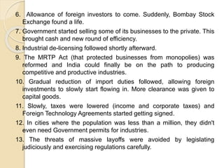 6. Allowance of foreign investors to come. Suddenly, Bombay Stock
Exchange found a life.
7. Government started selling some of its businesses to the private. This
brought cash and new round of efficiency.
8. Industrial de-licensing followed shortly afterward.
9. The MRTP Act (that protected businesses from monopolies) was
reformed and India could finally be on the path to producing
competitive and productive industries.
10. Gradual reduction of import duties followed, allowing foreign
investments to slowly start flowing in. More clearance was given to
capital goods.
11. Slowly, taxes were lowered (income and corporate taxes) and
Foreign Technology Agreements started getting signed.
12. In cities where the population was less than a million, they didn't
even need Government permits for industries.
13. The threats of massive layoffs were avoided by legislating
judiciously and exercising regulations carefully.
 