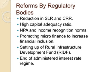 Reforms By Regulatory
Bodies
 Reduction in SLR and CRR.
 High capital adequacy ratio.
 NPA and income recognition norms.
 Promoting micro finance to increase
financial inclusion.
 Setting up of Rural Infrastructure
Development Fund (RIDF).
 End of administered interest rate
regime.
 