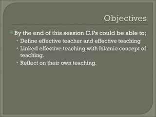 By   the end of this session C.Ps could be able to;
  • Define effective teacher and effective teaching
  • Linked effective teaching with Islamic concept of
    teaching.
  • Reflect on their own teaching.
 