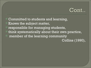  Committed   to students and learning,
 Knows the subject matter,
 responsible for managing students,
 think systematically about their own practice,
 member of the learning community
                                    Collins (1990),
 
