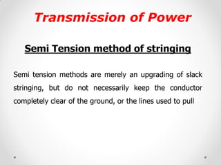 Transmission of Power 
Semi Tension method of stringing 
Semi tension methods are merely an upgrading of slack stringing, but do not necessarily keep the conductor completely clear of the ground, or the lines used to pull  