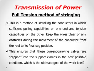 Transmission of Power 
Full Tension method of stringing 
This is a method of installing the conductors in which sufficient pulling capabilities on one end and tension capabilities on the other, keep the wires clear of any obstacles during the movement of the conductor from the reel to its final sag position. 
This ensures that these current-carrying cables are “clipped” into the support clamps in the best possible condition, which is the ultimate goal of the work itself. 
 