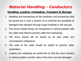 Material Handling - Conductors 
Handling, Loading /Unloading ,Transport & Storage 
1.Handling and transporting of the conductor and accessories shall be carried out in such a manner as to minimize the possibility of damages from abrasion through rough handling or dirt and grit. 
2.The drums should always be transported in vertical position with the cable ends fixed to prevent cable from slackening. 
3.The drum should not be stored on its side under any circumstances whatsoever. 
4.The ends of the cable should be sealed to prevent water penetration. 
5.Loading and unloading are performed so that the drum remains in vertical position and the sides of the drum are not damaged. 
 