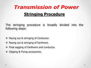 Transmission of Power 
Stringing Procedure 
The stringing procedure is broadly divided into the following steps: 
Paying out & stringing of Conductor. 
Paying out & stringing of Earthwire. 
Final sagging of Earthwire and conductor. 
Clipping & Fixing accessories. 
 