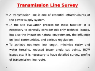 Transmission Line Survey 
A transmission line is one of essential infrastructures of the power supply system. 
In the site evaluation process for those facilities, it is necessary to carefully consider not only technical issues, but also the impact on natural environment, the influence on local communities, and various regulations. 
To achieve optimum line length, minimise rocky and water terrains, reduced tower angle cut points, ROW issues etc; it is necessary to have detailed survey, profile of transmission line route.  
