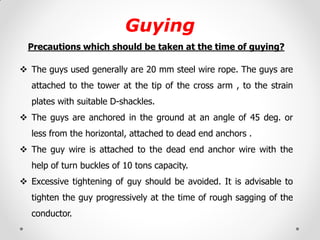 Guying 
Precautions which should be taken at the time of guying? 
The guys used generally are 20 mm steel wire rope. The guys are attached to the tower at the tip of the cross arm , to the strain plates with suitable D-shackles. 
The guys are anchored in the ground at an angle of 45 deg. or less from the horizontal, attached to dead end anchors . 
The guy wire is attached to the dead end anchor wire with the help of turn buckles of 10 tons capacity. 
Excessive tightening of guy should be avoided. It is advisable to tighten the guy progressively at the time of rough sagging of the conductor. 
 