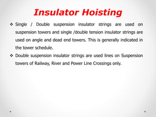 Insulator Hoisting 
Single / Double suspension insulator strings are used on suspension towers and single /double tension insulator strings are used on angle and dead end towers. This is generally indicated in the tower schedule. 
Double suspension insulator strings are used lines on Suspension towers of Railway, River and Power Line Crossings only. 
 