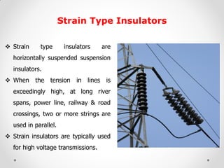Strain Type Insulators 
Strain type insulators are horizontally suspended suspension insulators. 
When the tension in lines is exceedingly high, at long river spans, power line, railway & road crossings, two or more strings are used in parallel. 
Strain insulators are typically used for high voltage transmissions.  