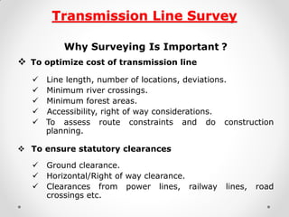 Transmission Line Survey 
Why Surveying Is Important ? 
 To optimize cost of transmission line 
 Line length, number of locations, deviations. 
 Minimum river crossings. 
 Minimum forest areas. 
 Accessibility, right of way considerations. 
To assess route constraints and do construction planning. 
 To ensure statutory clearances 
 Ground clearance. 
 Horizontal/Right of way clearance. 
 Clearances from power lines, railway lines, road crossings etc. 
 