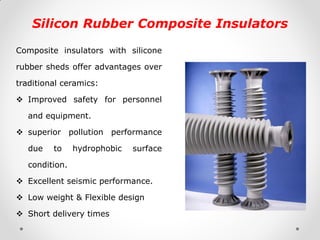 Silicon Rubber Composite Insulators 
Composite insulators with silicone rubber sheds offer advantages over traditional ceramics: 
Improved safety for personnel and equipment. 
superior pollution performance due to hydrophobic surface condition. 
Excellent seismic performance. 
Low weight & Flexible design 
Short delivery times  