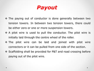 Payout 
The paying out of conductor is done generally between two tension towers. In between two tension towers, there could be either zero or one or more suspension towers. 
A pilot wire is used to pull the conductor. The pilot wire is initially laid through the centre wheel of the roller. 
The pilot wire can be laid and joined with pilot wire connectors or it can be pulled from one side of the section. 
Scaffolding shall be provided for P&T and road crossing before paying out of the pilot wire.  