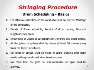 Stringing Procedure 
Drum Scheduling - Basics 
1.For effective utilization of the conductor and to prevent Wastage of the conductor. 
2.Details of Tower schedule, Receipt of drum details, Standard length of each drum. 
3.Knowledge of Usage of cut lengths for Jumpers and Short Spans. 
4.All the joints or splices shall be made at least 30 metres away from the tower structures. 
5.No joints or splices shall be made in spans crossing over main roads, railways and small river tension spans. 
6.Not more than one joint per sub conductor per span shall be allowed. 
 