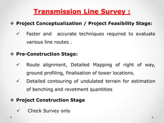 Transmission Line Survey : 
Project Conceptualization / Project Feasibility Stage: 
 Faster and accurate techniques required to evaluate various line routes . 
Pre-Construction Stage: 
 Route alignment, Detailed Mapping of right of way, ground profiling, finalisation of tower locations. 
 Detailed contouring of undulated terrain for estimation of benching and revetment quantities 
Project Construction Stage 
Check Survey only 
 