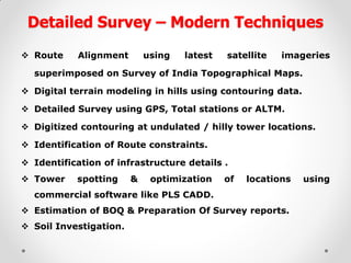 Detailed Survey – Modern Techniques 
Route Alignment using latest satellite imageries superimposed on Survey of India Topographical Maps. 
Digital terrain modeling in hills using contouring data. 
Detailed Survey using GPS, Total stations or ALTM. 
Digitized contouring at undulated / hilly tower locations. 
Identification of Route constraints. 
Identification of infrastructure details . 
Tower spotting & optimization of locations using commercial software like PLS CADD. 
Estimation of BOQ & Preparation Of Survey reports. 
Soil Investigation.  